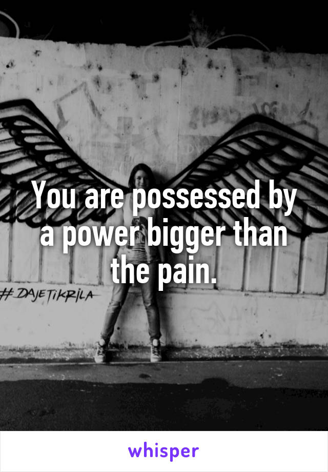 You are possessed by a power bigger than the pain.