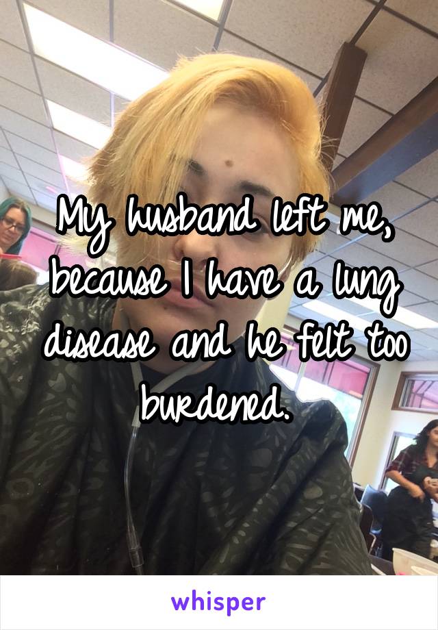 My husband left me, because I have a lung disease and he felt too burdened. 