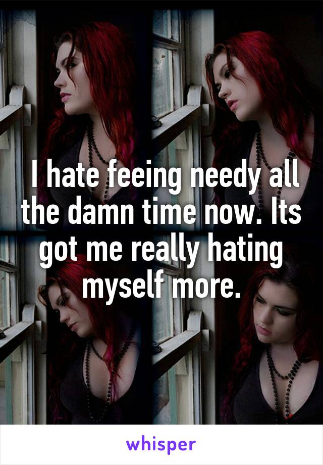  I hate feeing needy all the damn time now. Its got me really hating myself more.