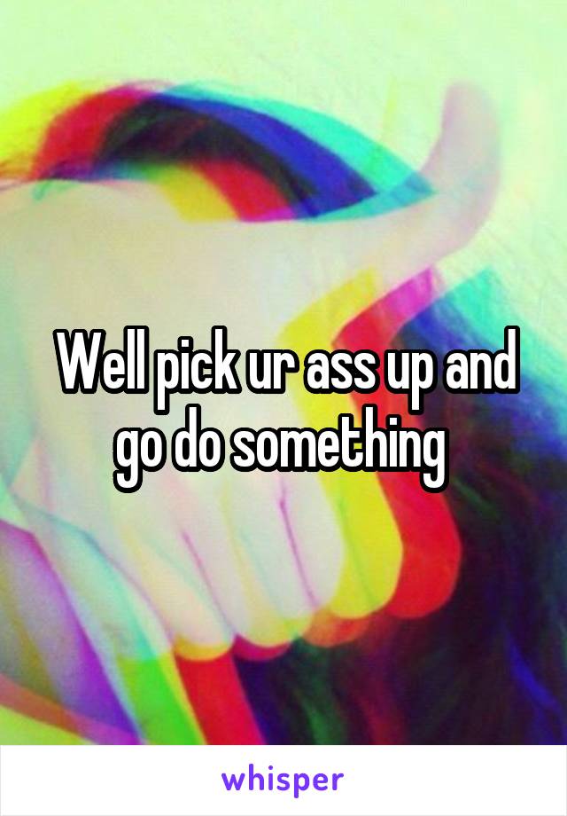 Well pick ur ass up and go do something 