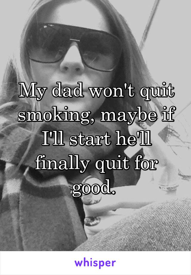 My dad won't quit smoking, maybe if I'll start he'll finally quit for good. 