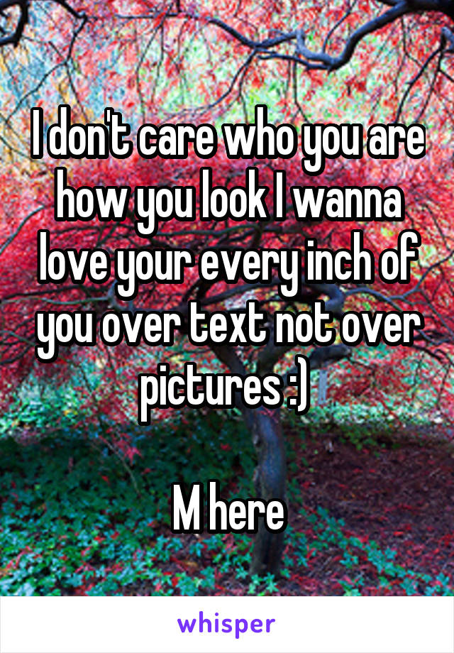 I don't care who you are how you look I wanna love your every inch of you over text not over pictures :) 

M here