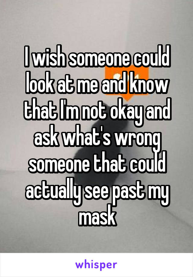 I wish someone could look at me and know that I'm not okay and ask what's wrong someone that could actually see past my mask