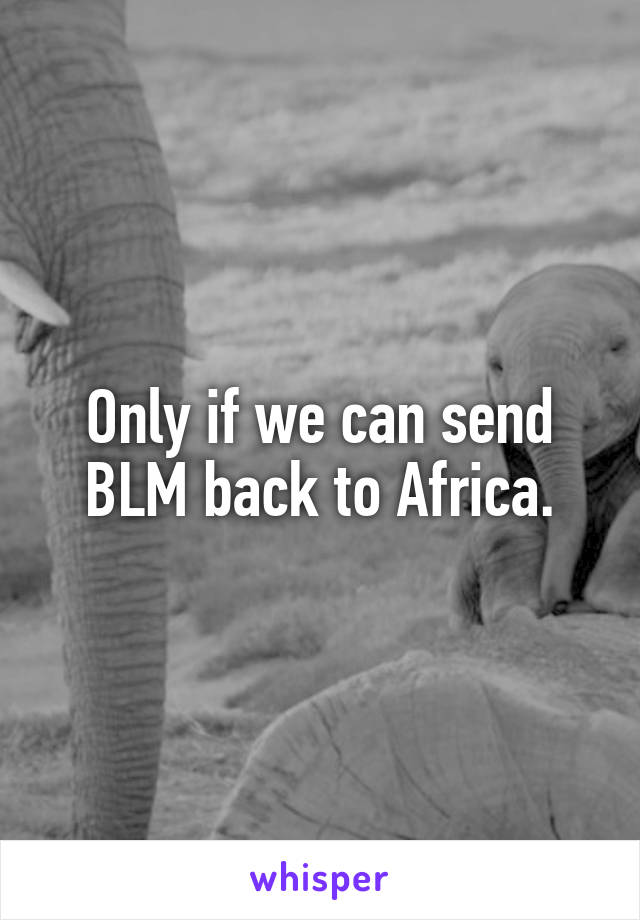 Only if we can send BLM back to Africa.