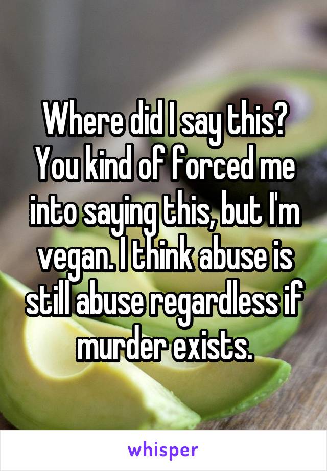 Where did I say this? You kind of forced me into saying this, but I'm vegan. I think abuse is still abuse regardless if murder exists.