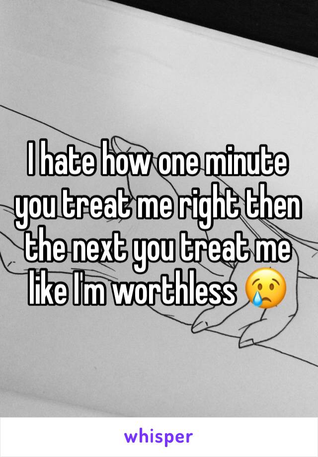 I hate how one minute you treat me right then the next you treat me like I'm worthless 😢