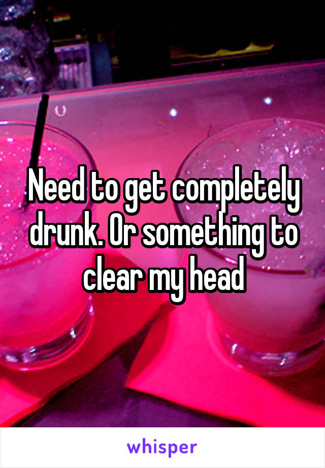 Need to get completely drunk. Or something to clear my head