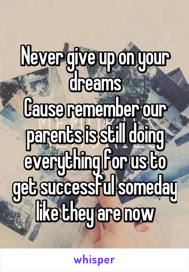 Never give up on your dreams
Cause remember our parents is still doing everything for us to get successful someday like they are now