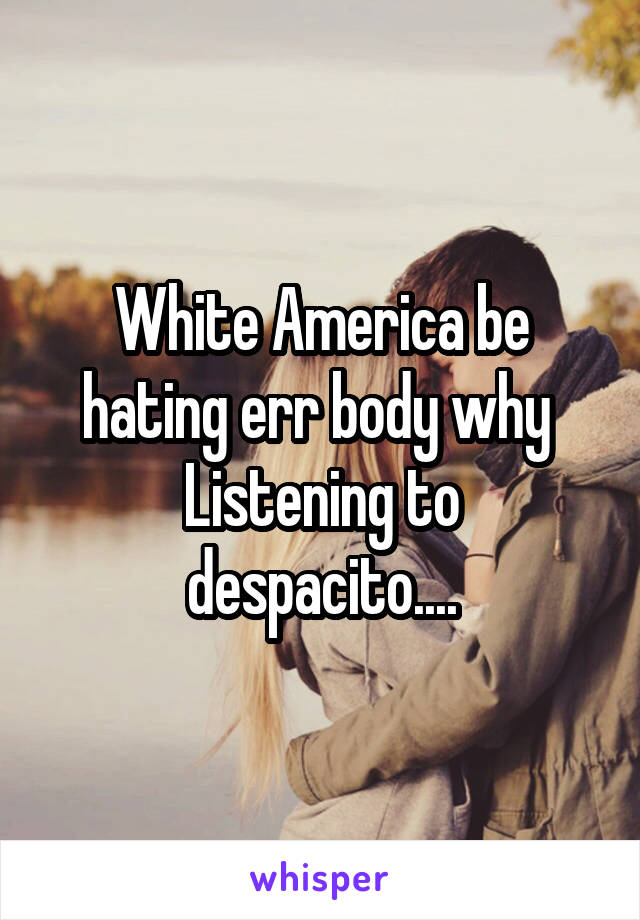 White America be hating err body why 
Listening to despacito....