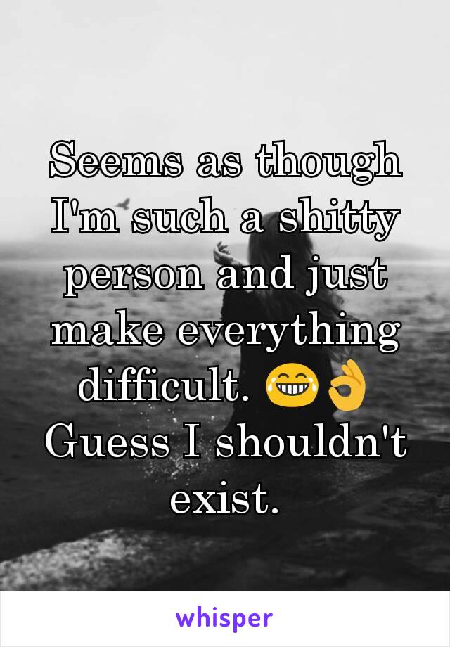 Seems​ as though I'm such a shitty person and just make everything difficult. 😂👌 Guess I shouldn't exist.