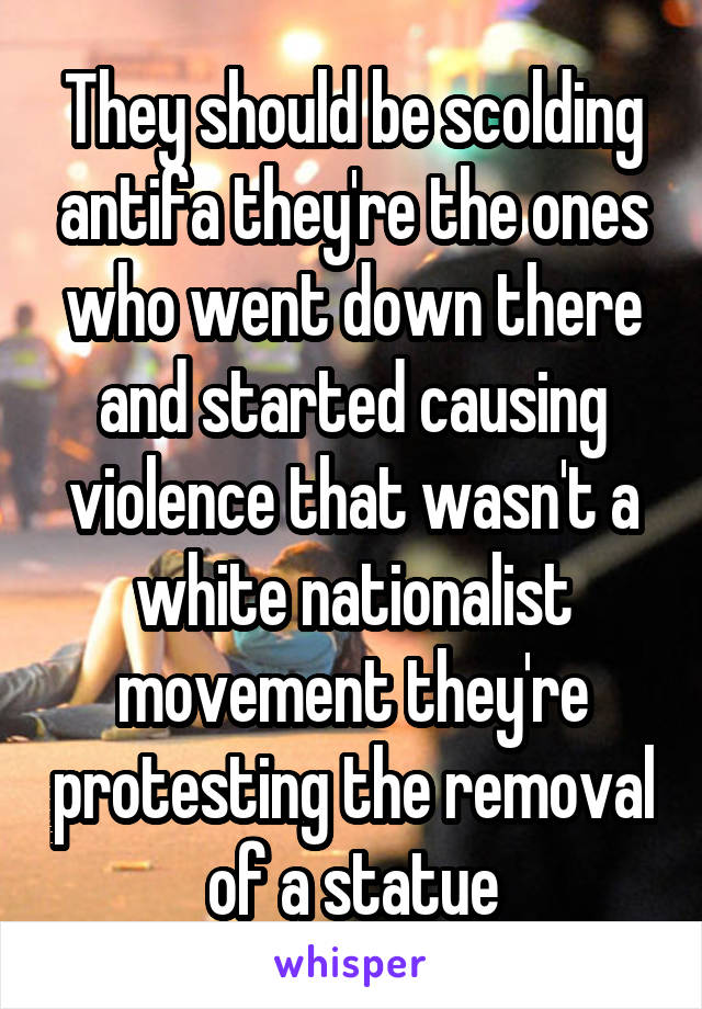 They should be scolding antifa they're the ones who went down there and started causing violence that wasn't a white nationalist movement they're protesting the removal of a statue