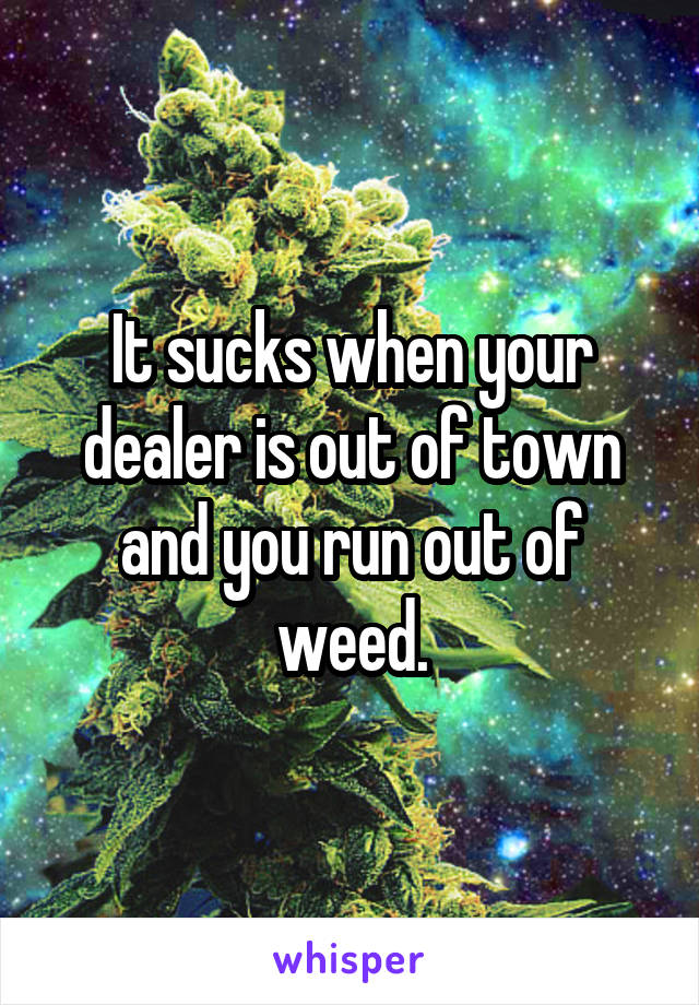 It sucks when your dealer is out of town and you run out of weed.