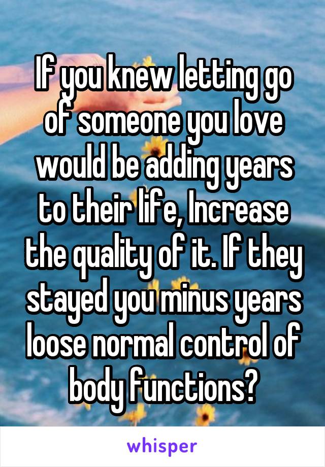 If you knew letting go of someone you love would be adding years to their life, Increase the quality of it. If they stayed you minus years loose normal control of body functions?