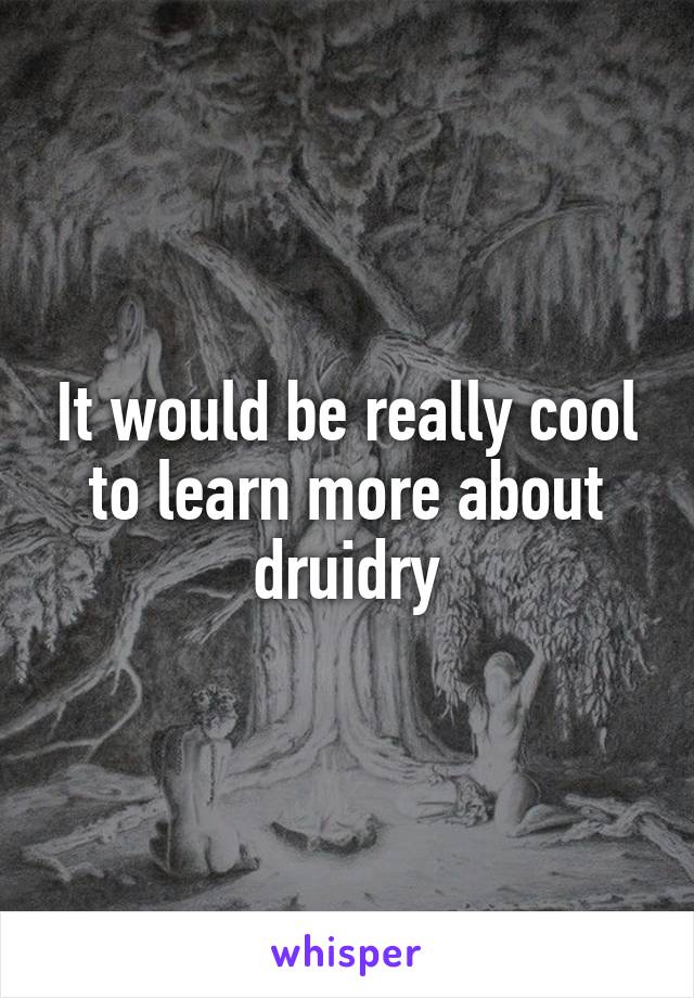 It would be really cool to learn more about druidry