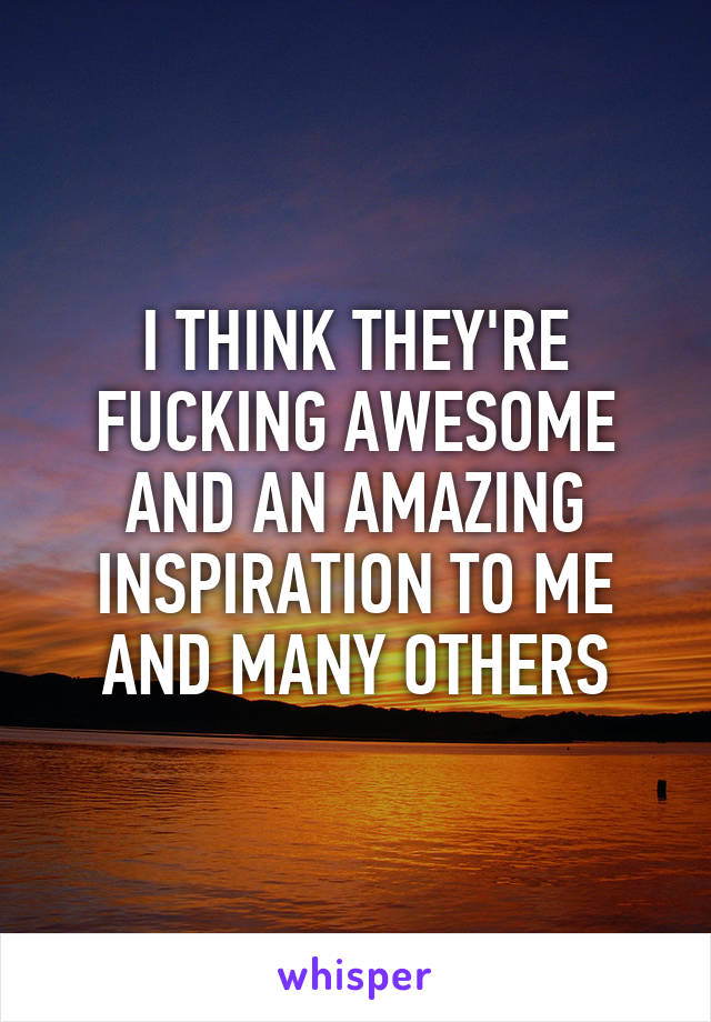I THINK THEY'RE FUCKING AWESOME AND AN AMAZING INSPIRATION TO ME AND MANY OTHERS