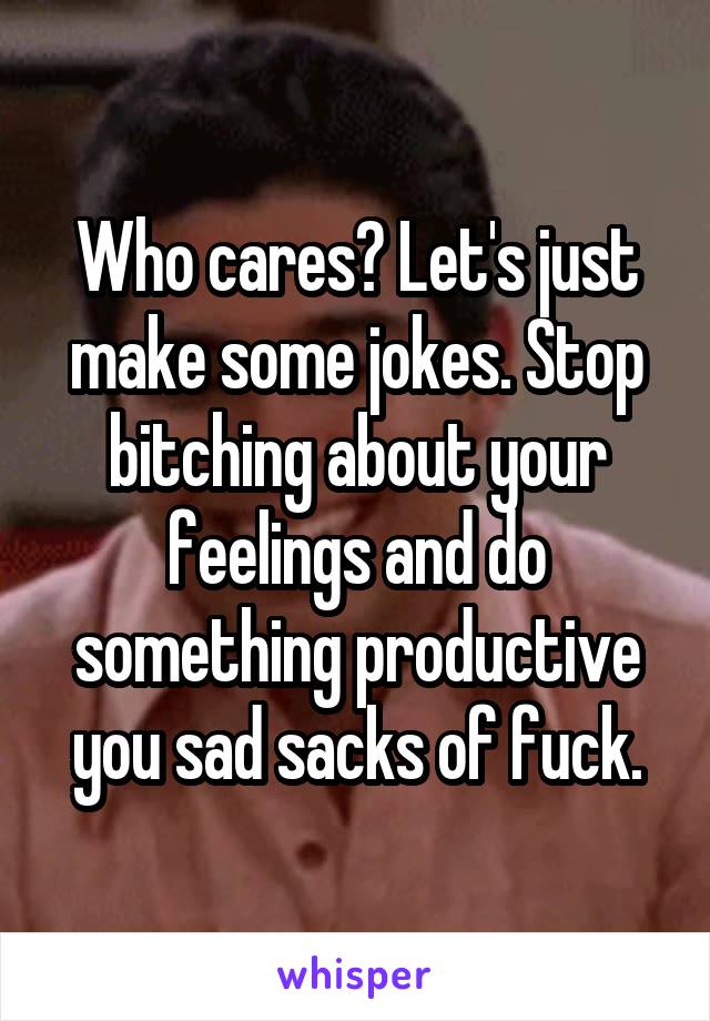 Who cares? Let's just make some jokes. Stop bitching about your feelings and do something productive you sad sacks of fuck.