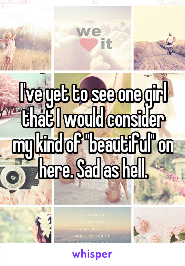 I've yet to see one girl that I would consider my kind of "beautiful" on here. Sad as hell.