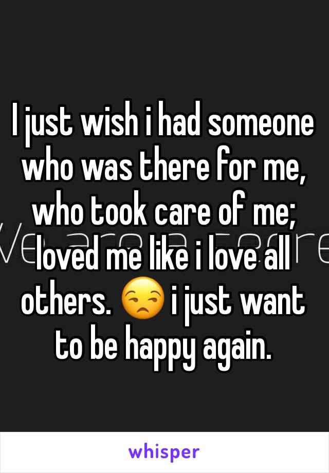 I just wish i had someone who was there for me, who took care of me; loved me like i love all others. 😒 i just want to be happy again. 