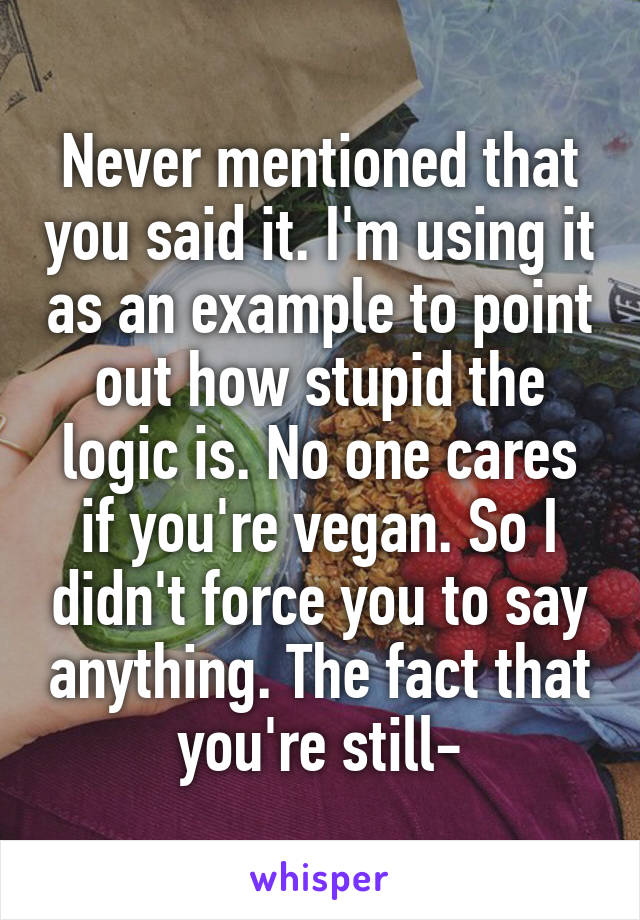 Never mentioned that you said it. I'm using it as an example to point out how stupid the logic is. No one cares if you're vegan. So I didn't force you to say anything. The fact that you're still-