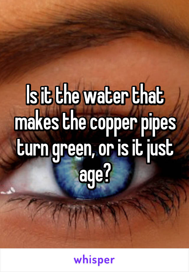 Is it the water that makes the copper pipes turn green, or is it just age?