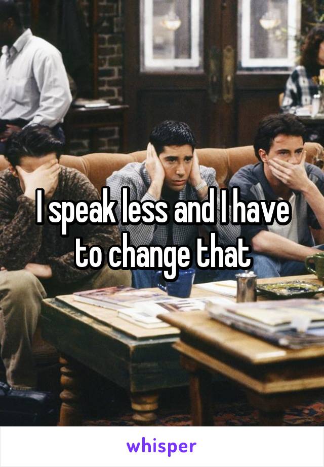 I speak less and I have to change that