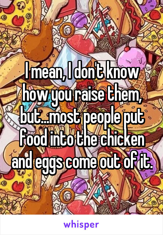 I mean, I don't know how you raise them, but...most people put food into the chicken and eggs come out of it.
