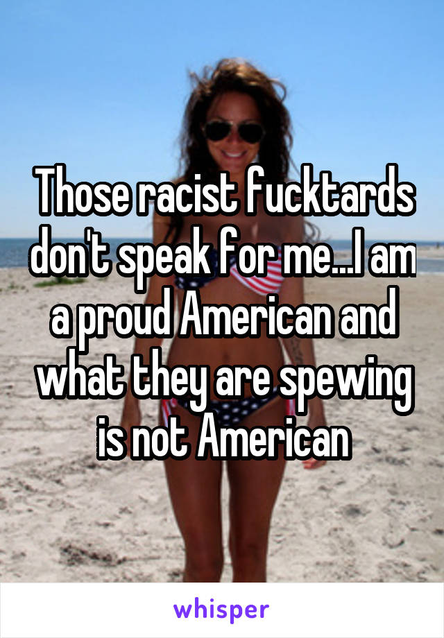 Those racist fucktards don't speak for me...I am a proud American and what they are spewing is not American