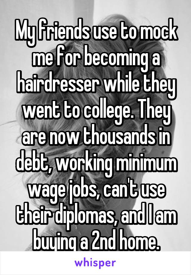 My friends use to mock me for becoming a hairdresser while they went to college. They are now thousands in debt, working minimum wage jobs, can't use their diplomas, and I am buying a 2nd home.