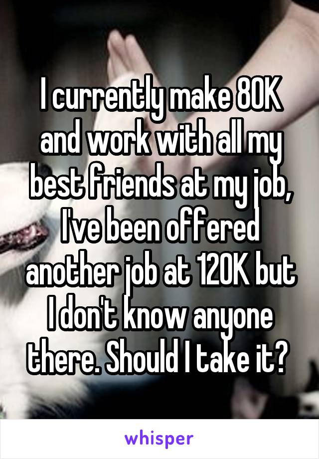 I currently make 80K and work with all my best friends at my job, I've been offered another job at 120K but I don't know anyone there. Should I take it? 