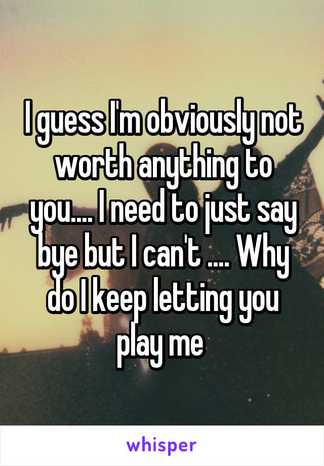 I guess I'm obviously not worth anything to you.... I need to just say bye but I can't .... Why do I keep letting you play me 