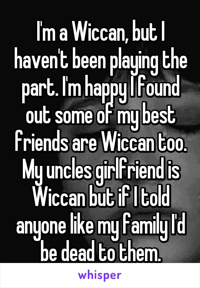 I'm a Wiccan, but I haven't been playing the part. I'm happy I found out some of my best friends are Wiccan too. My uncles girlfriend is Wiccan but if I told anyone like my family I'd be dead to them.