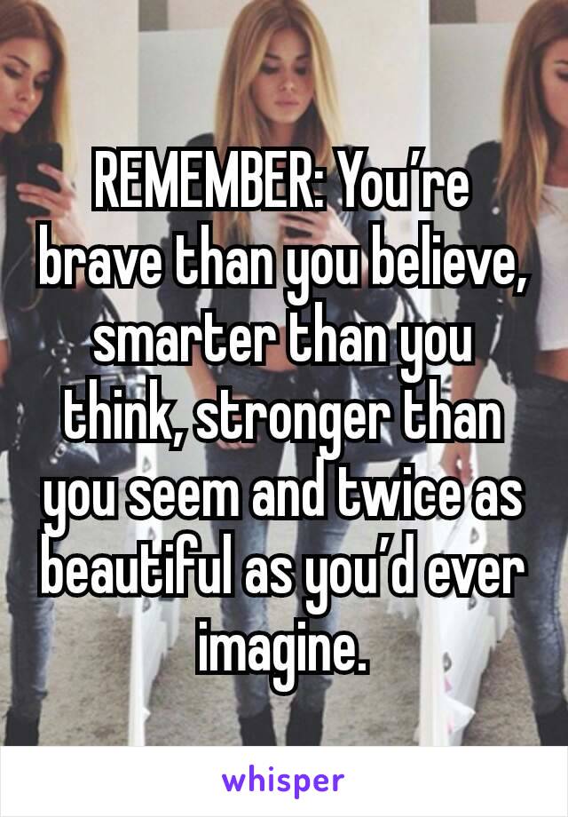 REMEMBER: You’re brave than you believe, smarter than you think, stronger than you seem and twice as beautiful as you’d ever imagine.