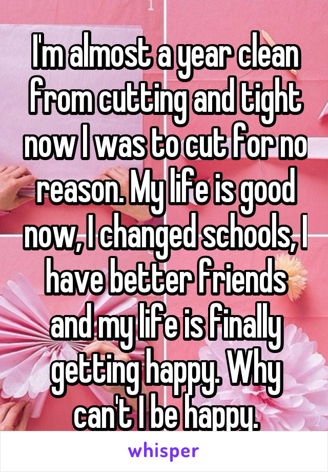 I'm almost a year clean from cutting and tight now I was to cut for no reason. My life is good now, I changed schools, I have better friends and my life is finally getting happy. Why can't I be happy.