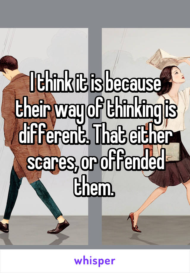 I think it is because their way of thinking is different. That either scares, or offended them. 