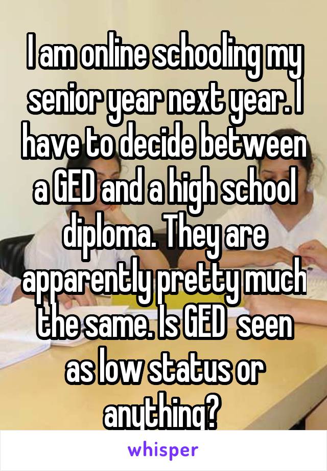 I am online schooling my senior year next year. I have to decide between a GED and a high school diploma. They are apparently pretty much the same. Is GED  seen as low status or anything? 