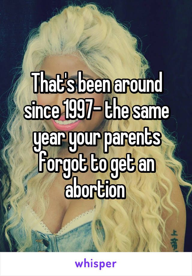 That's been around since 1997- the same year your parents forgot to get an abortion 