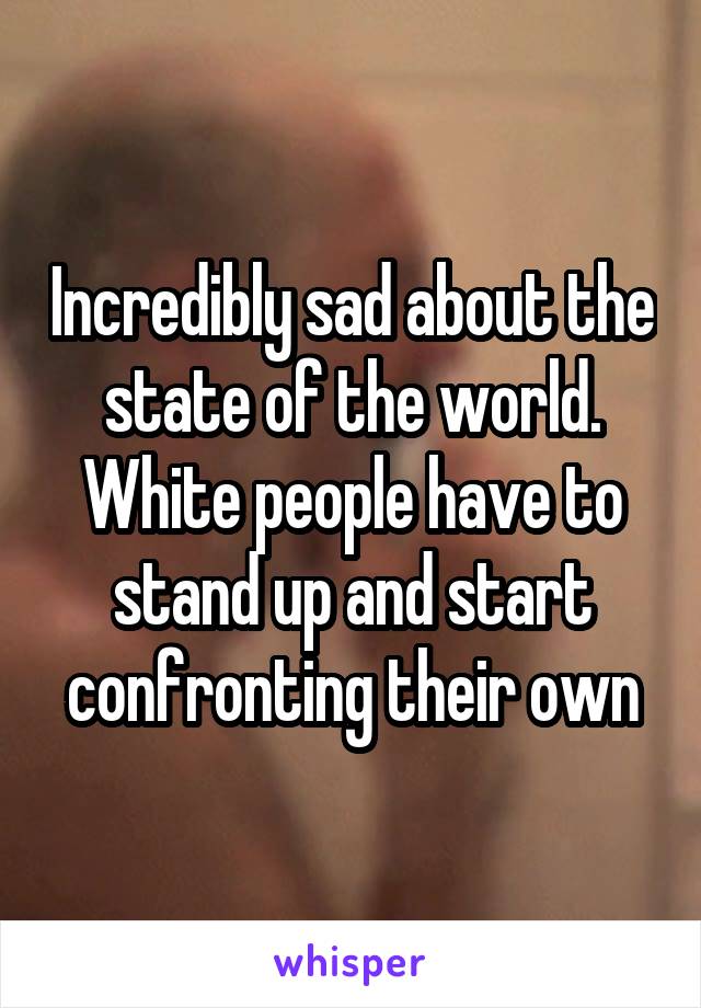 Incredibly sad about the state of the world. White people have to stand up and start confronting their own