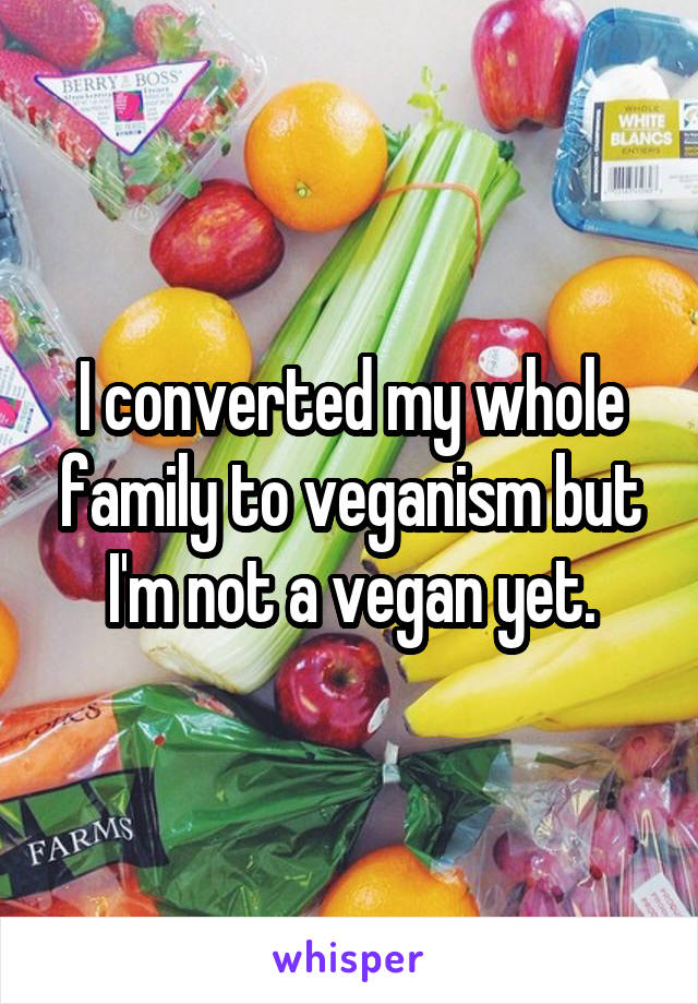 I converted my whole family to veganism but I'm not a vegan yet.