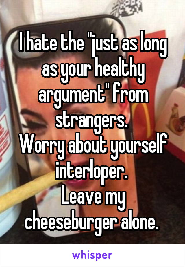 I hate the "just as long as your healthy argument" from strangers. 
Worry about yourself interloper. 
Leave my cheeseburger alone. 