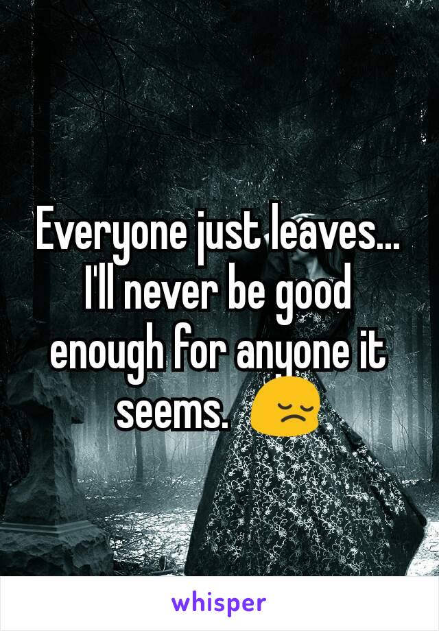 Everyone just leaves...  I'll never be good enough for anyone it seems.  😔