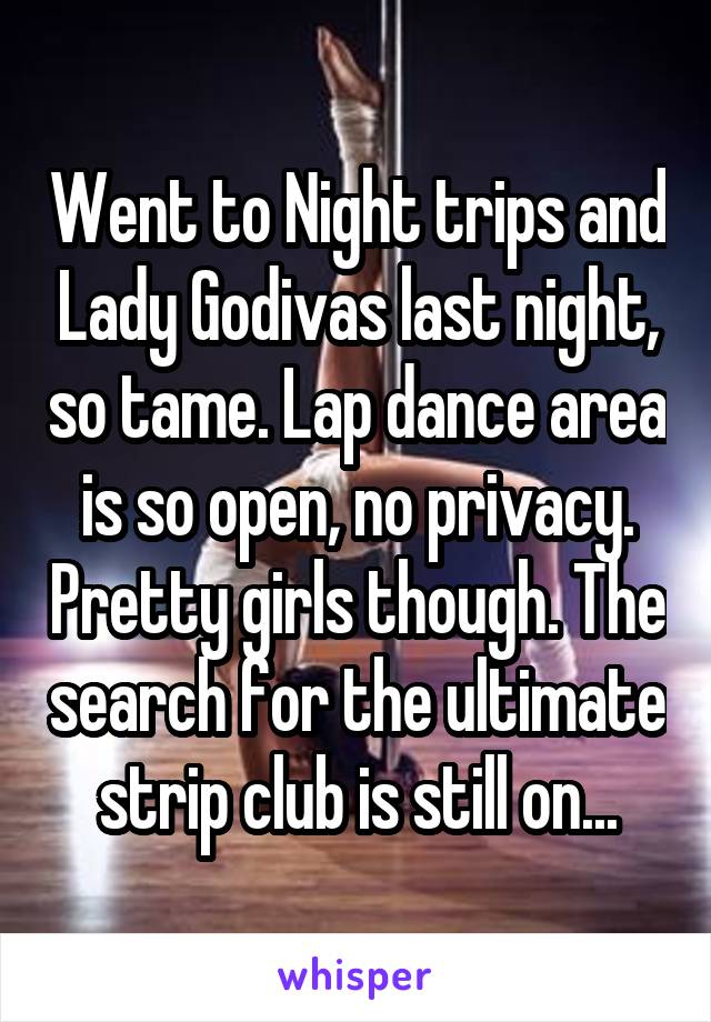 Went to Night trips and Lady Godivas last night, so tame. Lap dance area is so open, no privacy. Pretty girls though. The search for the ultimate strip club is still on...