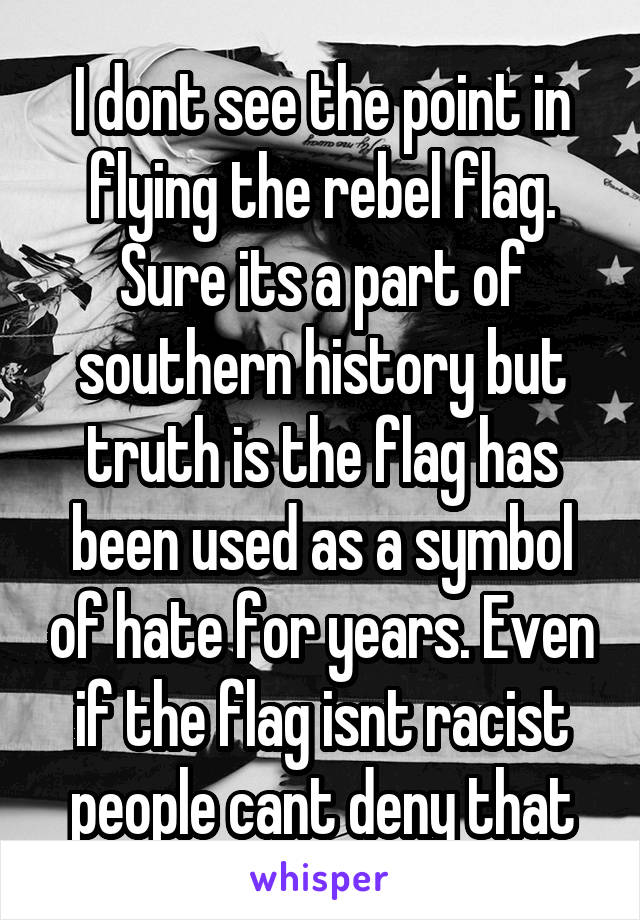 I dont see the point in flying the rebel flag. Sure its a part of southern history but truth is the flag has been used as a symbol of hate for years. Even if the flag isnt racist people cant deny that