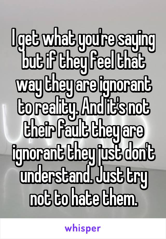 I get what you're saying but if they feel that way they are ignorant to reality. And it's not their fault they are ignorant they just don't understand. Just try not to hate them.