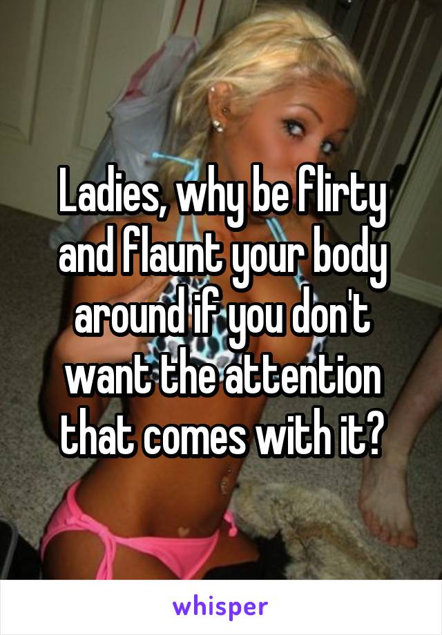 Ladies, why be flirty and flaunt your body around if you don't want the attention that comes with it?