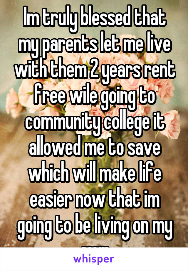 Im truly blessed that my parents let me live with them 2 years rent free wile going to community college it allowed me to save which will make life easier now that im going to be living on my own