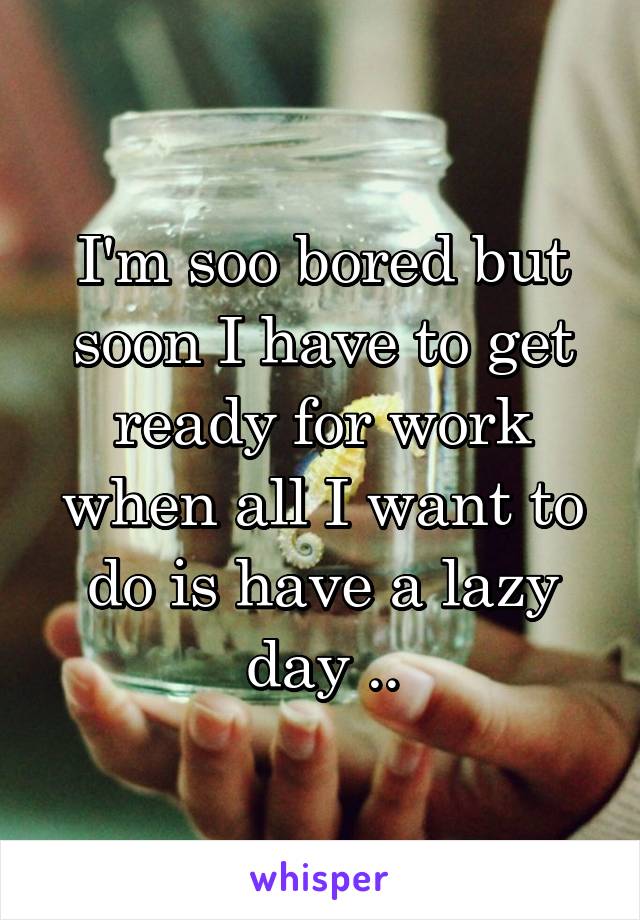 I'm soo bored but soon I have to get ready for work when all I want to do is have a lazy day ..