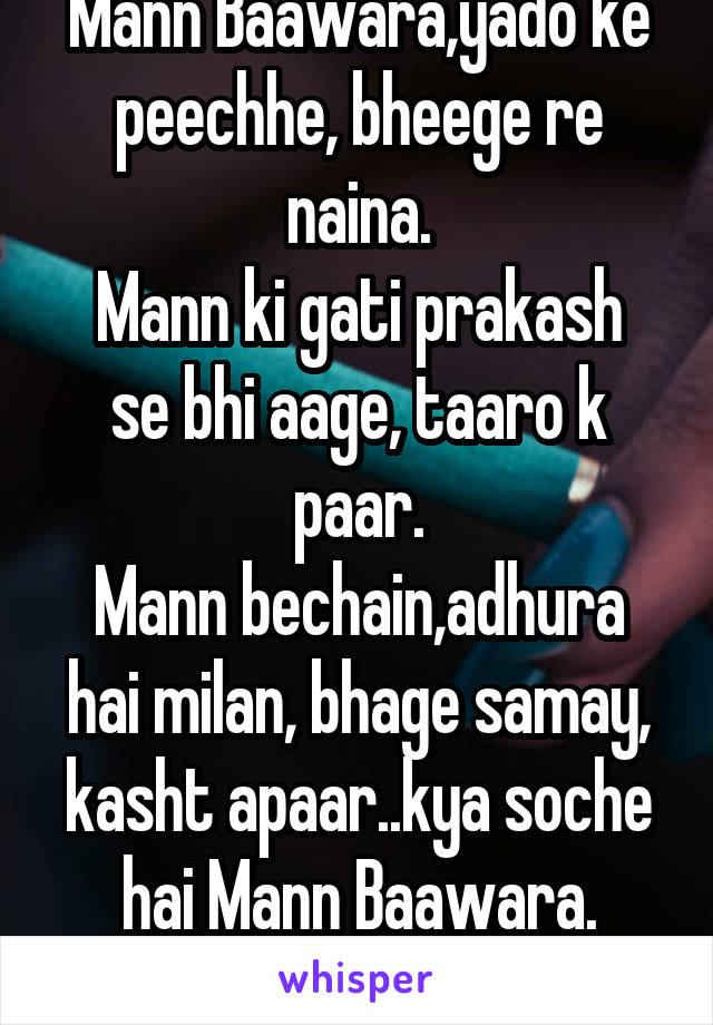 Mann Baawara,yado ke peechhe, bheege re naina.
Mann ki gati prakash se bhi aage, taaro k paar.
Mann bechain,adhura hai milan, bhage samay, kasht apaar..kya soche hai Mann Baawara.
Tere liye.