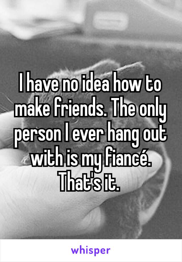 I have no idea how to make friends. The only person I ever hang out with is my fiancé. That's it. 