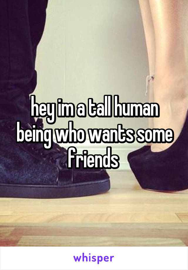 hey im a tall human being who wants some friends 