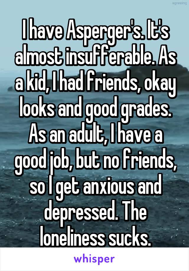 I have Asperger's. It's almost insufferable. As a kid, I had friends, okay looks and good grades. As an adult, I have a good job, but no friends, so I get anxious and depressed. The loneliness sucks.